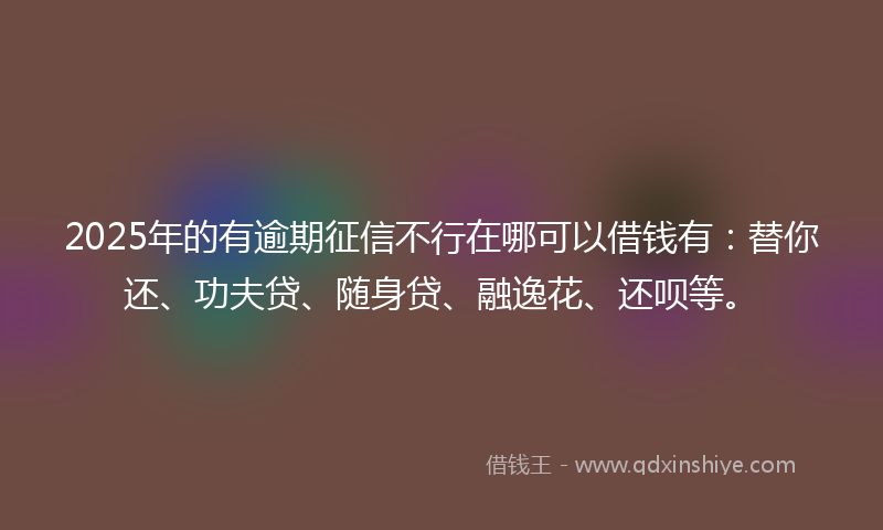 2025年的有逾期征信不行在哪可以借钱有：替你还、功夫贷、随身贷、融逸花、还呗等。