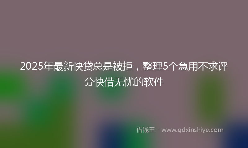 2025年最新快贷总是被拒，整理5个急用不求评分快借无忧的软件