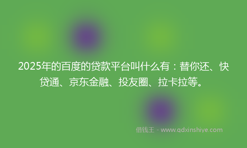 2025年的百度的贷款平台叫什么有：替你还、快贷通、京东金融、投友圈、拉卡拉等。