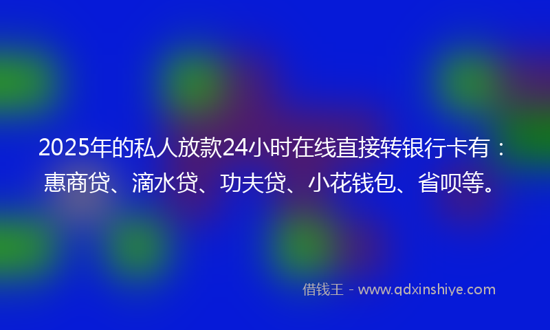 2025年的私人放款24小时在线直接转银行卡有：惠商贷、滴水贷、功夫贷、小花钱包、省呗等。