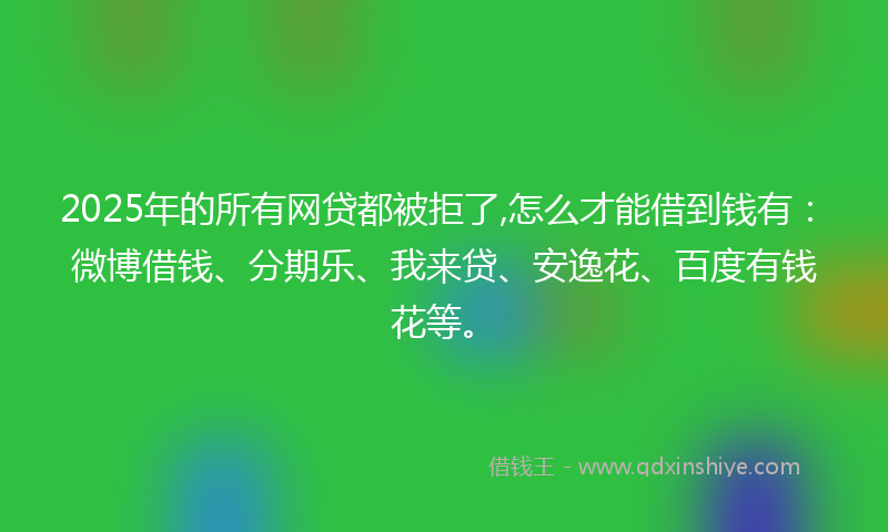 2025年的所有网贷都被拒了,怎么才能借到钱有：微博借钱、分期乐、我来贷、安逸花、百度有钱花等。