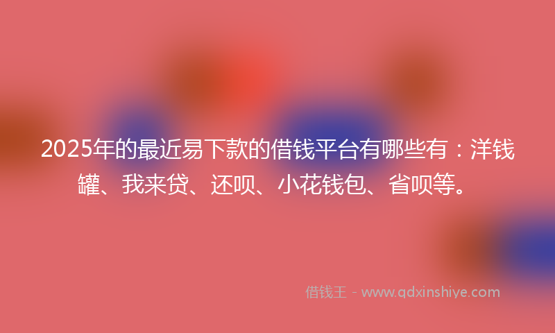2025年的最近易下款的借钱平台有哪些有：洋钱罐、我来贷、还呗、小花钱包、省呗等。