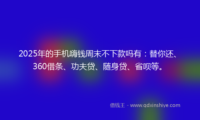 2025年的手机嗨钱周末不下款吗有：替你还、360借条、功夫贷、随身贷、省呗等。