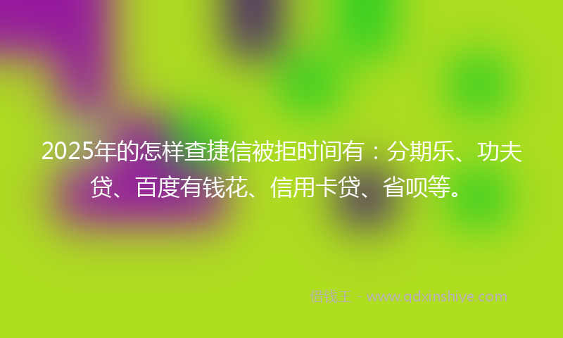 2025年的怎样查捷信被拒时间有：分期乐、功夫贷、百度有钱花、信用卡贷、省呗等。