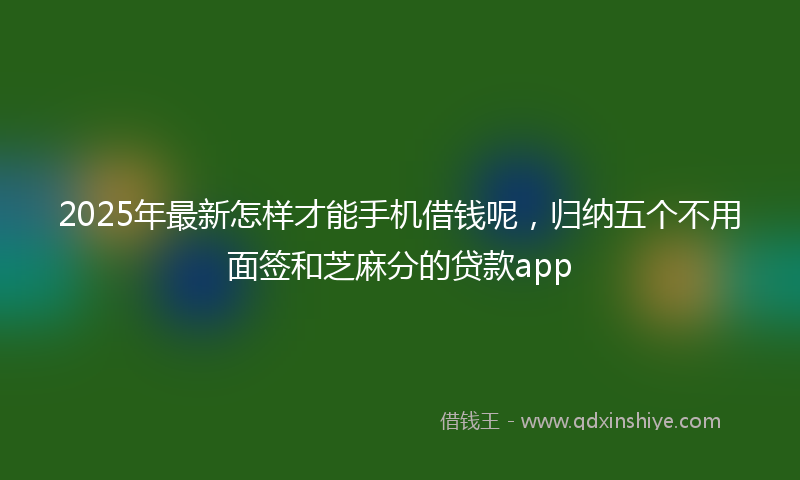 2025年最新怎样才能手机借钱呢，归纳五个不用面签和芝麻分的贷款app