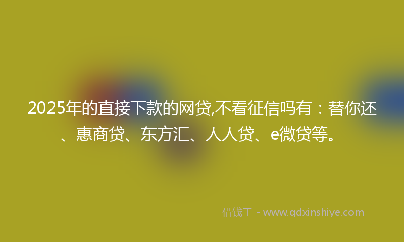2025年的直接下款的网贷,不看征信吗有：替你还、惠商贷、东方汇、人人贷、e微贷等。