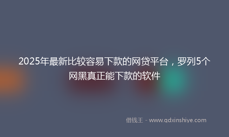 2025年最新比较容易下款的网贷平台，罗列5个网黑真正能下款的软件