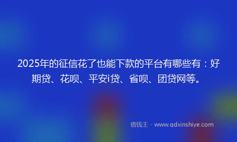 2025年的征信花了也能下款的平台有哪些有：好期贷、花呗、平安i贷、省呗、团贷网等。