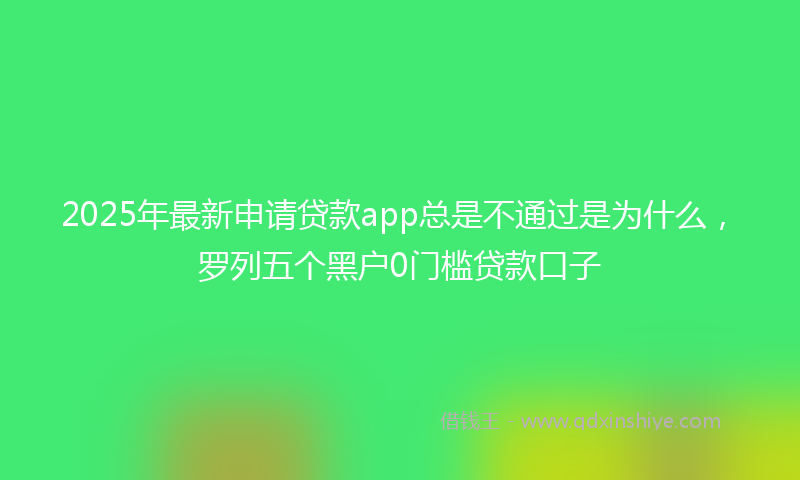 2025年最新申请贷款app总是不通过是为什么，罗列五个黑户0门槛贷款口子