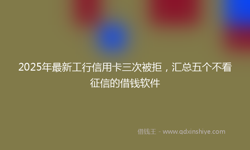 2025年最新工行信用卡三次被拒，汇总五个不看征信的借钱软件