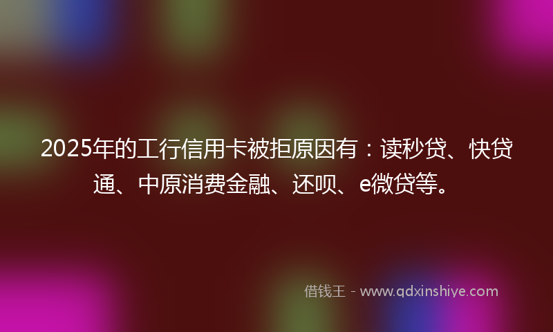 2025年的工行信用卡被拒原因有：读秒贷、快贷通、中原消费金融、还呗、e微贷等。