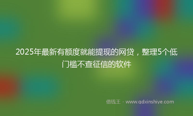 2025年最新有额度就能提现的网贷，整理5个低门槛不查征信的软件