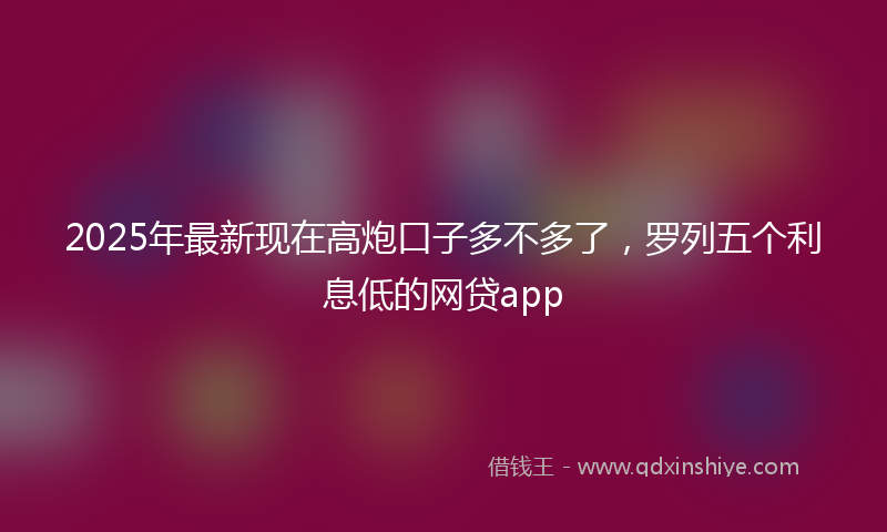 2025年最新现在高炮口子多不多了，罗列五个利息低的网贷app