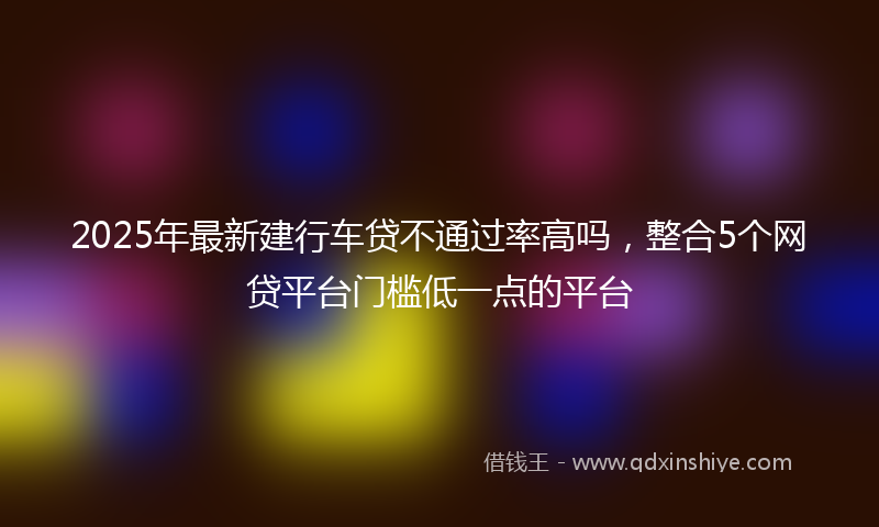 2025年最新建行车贷不通过率高吗，整合5个网贷平台门槛低一点的平台
