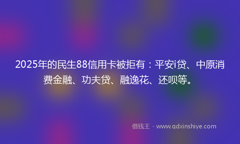 2025年的民生88信用卡被拒有：平安i贷、中原消费金融、功夫贷、融逸花、还呗等。