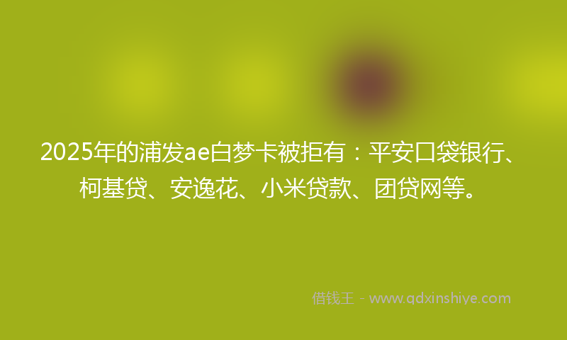 2025年的浦发ae白梦卡被拒有：平安口袋银行、柯基贷、安逸花、小米贷款、团贷网等。