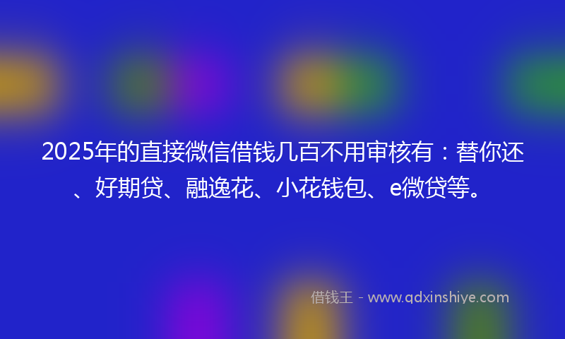 2025年的直接微信借钱几百不用审核有：替你还、好期贷、融逸花、小花钱包、e微贷等。