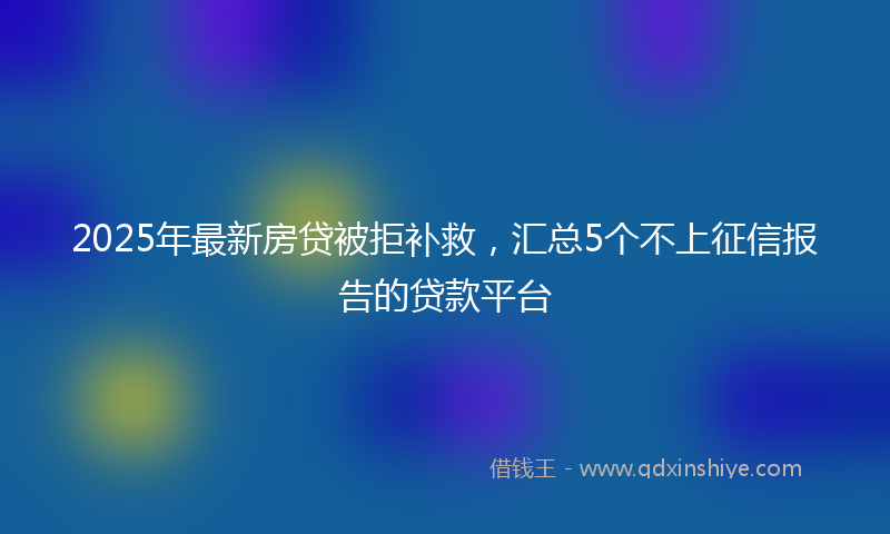 2025年最新房贷被拒补救，汇总5个不上征信报告的贷款平台