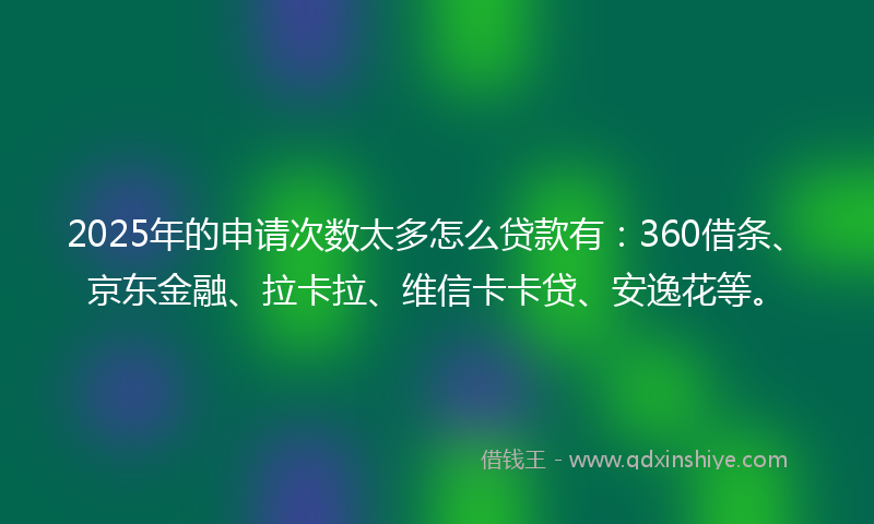 2025年的申请次数太多怎么贷款有：360借条、京东金融、拉卡拉、维信卡卡贷、安逸花等。