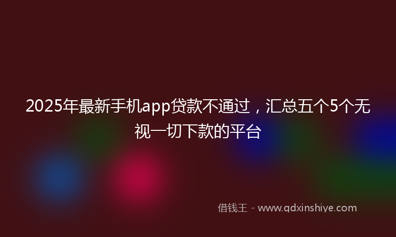 2025年最新手机app贷款不通过，汇总五个5个无视一切下款的平台