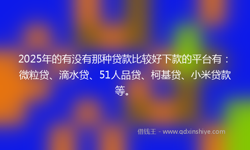 2025年的有没有那种贷款比较好下款的平台有：微粒贷、滴水贷、51人品贷、柯基贷、小米贷款等。