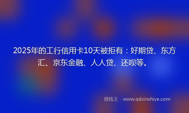 2025年的工行信用卡10天被拒有：好期贷、东方汇、京东金融、人人贷、还呗等。