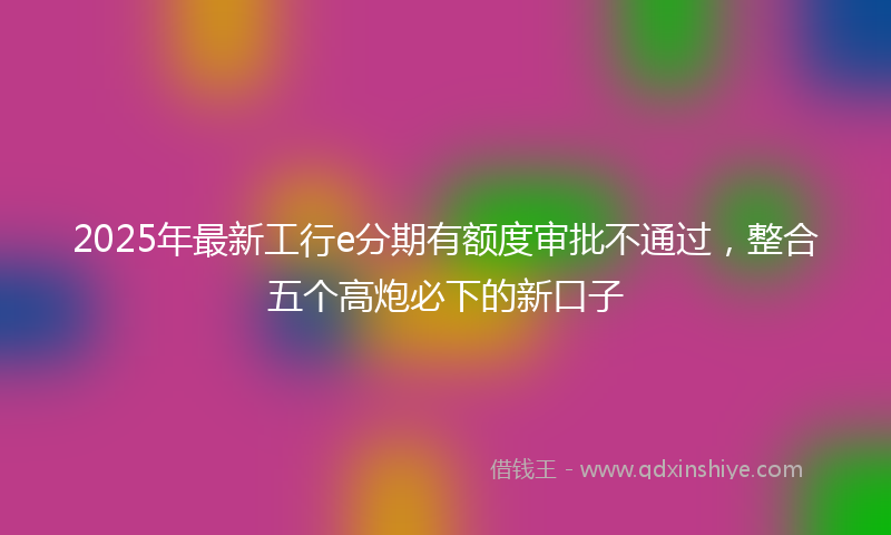 2025年最新工行e分期有额度审批不通过，整合五个高炮必下的新口子