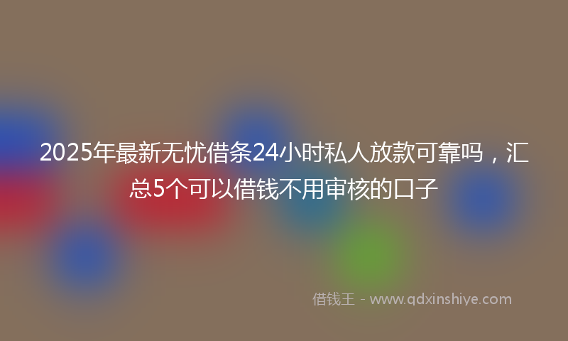 2025年最新无忧借条24小时私人放款可靠吗，汇总5个可以借钱不用审核的口子