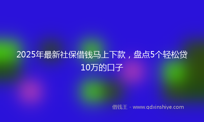 2025年最新社保借钱马上下款，盘点5个轻松贷10万的口子