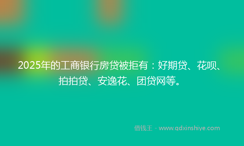 2025年的工商银行房贷被拒有：好期贷、花呗、拍拍贷、安逸花、团贷网等。