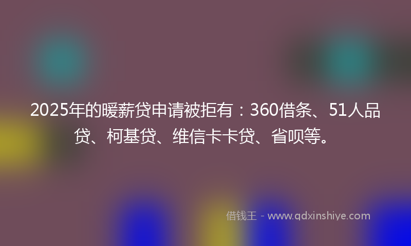 2025年的暖薪贷申请被拒有：360借条、51人品贷、柯基贷、维信卡卡贷、省呗等。