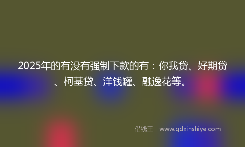 2025年的有没有强制下款的有：你我贷、好期贷、柯基贷、洋钱罐、融逸花等。