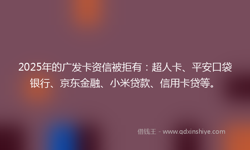 2025年的广发卡资信被拒有：超人卡、平安口袋银行、京东金融、小米贷款、信用卡贷等。
