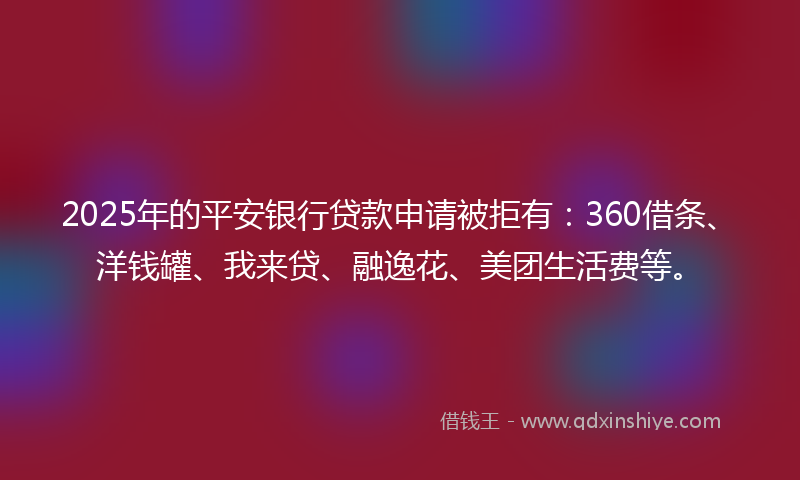 2025年的平安银行贷款申请被拒有：360借条、洋钱罐、我来贷、融逸花、美团生活费等。