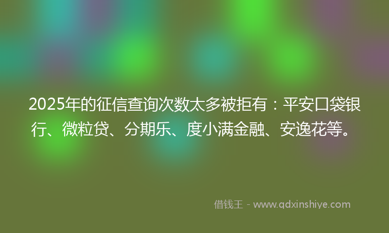 2025年的征信查询次数太多被拒有：平安口袋银行、微粒贷、分期乐、度小满金融、安逸花等。