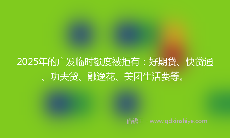 2025年的广发临时额度被拒有：好期贷、快贷通、功夫贷、融逸花、美团生活费等。