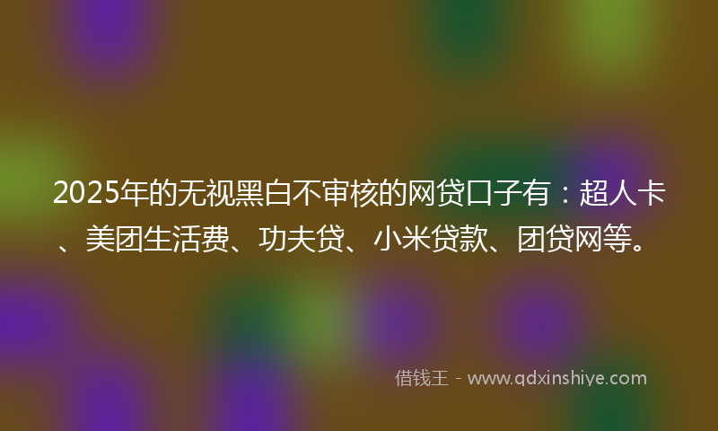 2025年的无视黑白不审核的网贷口子有：超人卡、美团生活费、功夫贷、小米贷款、团贷网等。