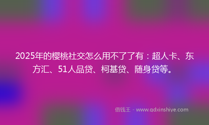 2025年的樱桃社交怎么用不了了有：超人卡、东方汇、51人品贷、柯基贷、随身贷等。