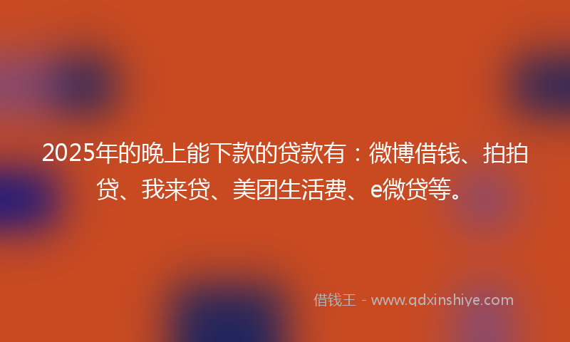 2025年的晚上能下款的贷款有：微博借钱、拍拍贷、我来贷、美团生活费、e微贷等。