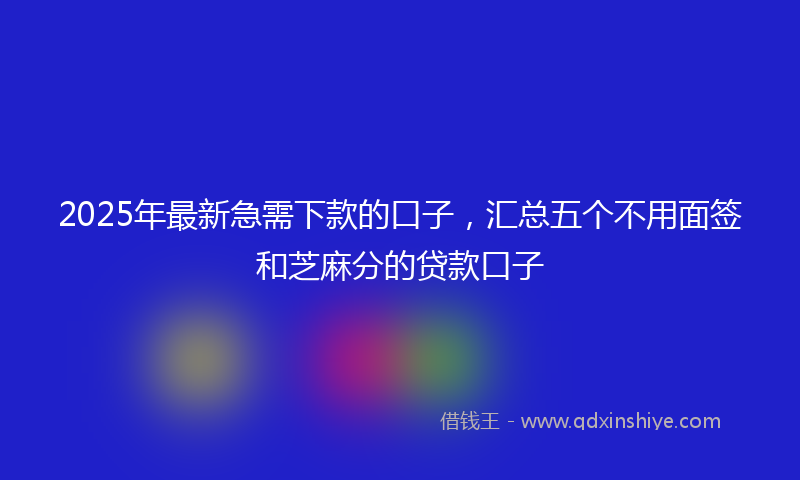 2025年最新急需下款的口子，汇总五个不用面签和芝麻分的贷款口子