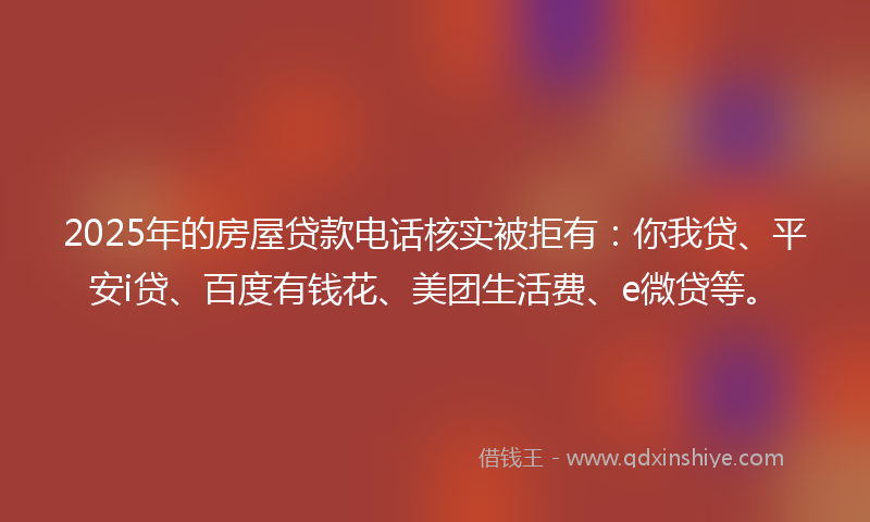 2025年的房屋贷款电话核实被拒有：你我贷、平安i贷、百度有钱花、美团生活费、e微贷等。