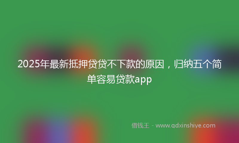 2025年最新抵押贷贷不下款的原因，归纳五个简单容易贷款app