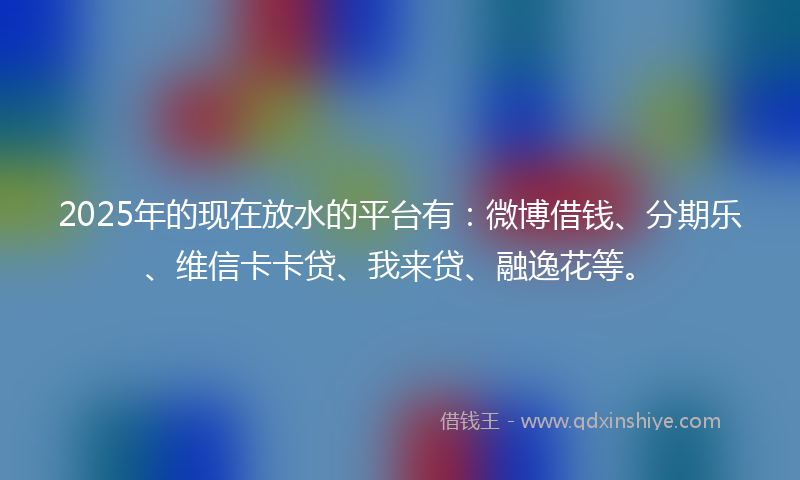 2025年的现在放水的平台有：微博借钱、分期乐、维信卡卡贷、我来贷、融逸花等。