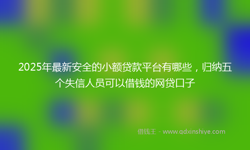 2025年最新安全的小额贷款平台有哪些，归纳五个失信人员可以借钱的网贷口子