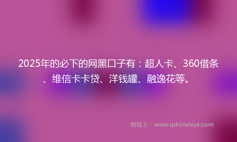 2025年的必下的网黑口子有：超人卡、360借条、维信卡卡贷、洋钱罐、融逸花等。
