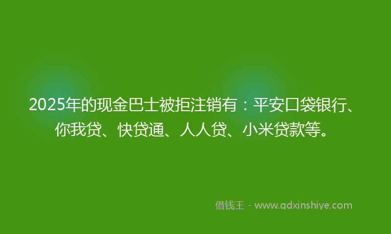 2025年的现金巴士被拒注销有：平安口袋银行、你我贷、快贷通、人人贷、小米贷款等。
