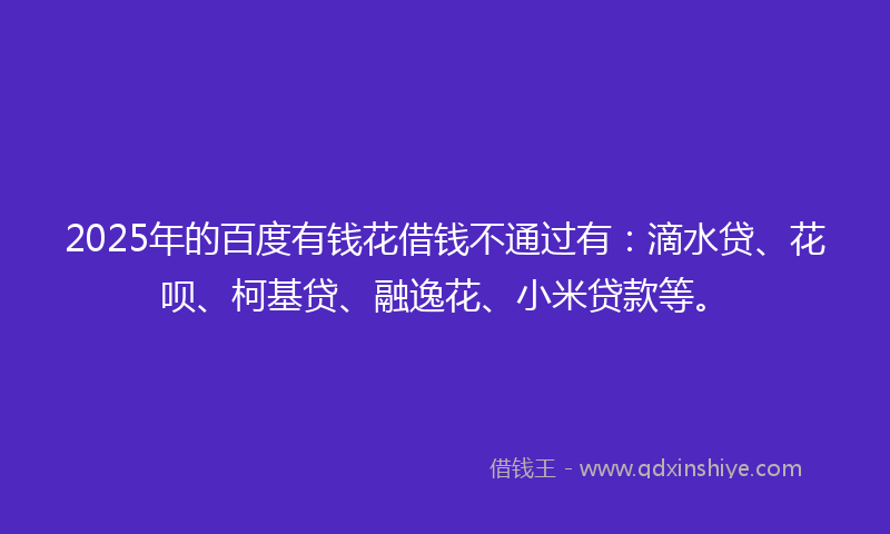 2025年的百度有钱花借钱不通过有：滴水贷、花呗、柯基贷、融逸花、小米贷款等。