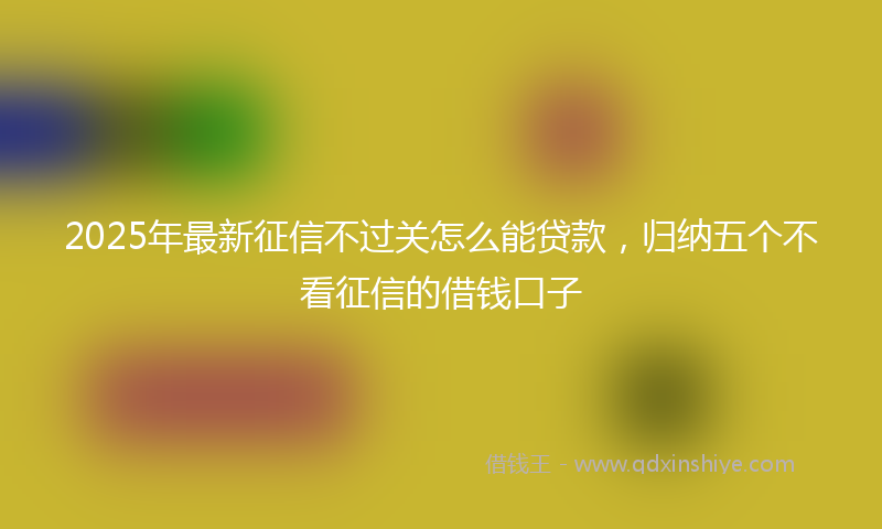 2025年最新征信不过关怎么能贷款，归纳五个不看征信的借钱口子