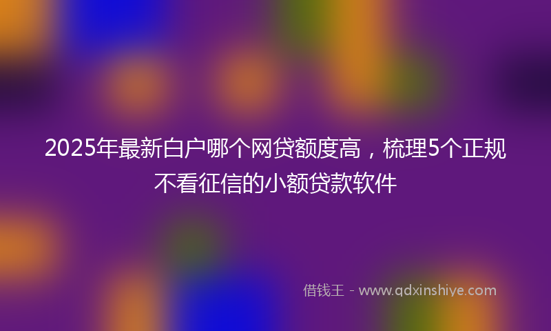 2025年最新白户哪个网贷额度高，梳理5个正规不看征信的小额贷款软件
