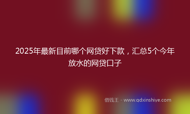 2025年最新目前哪个网贷好下款，汇总5个今年放水的网贷口子